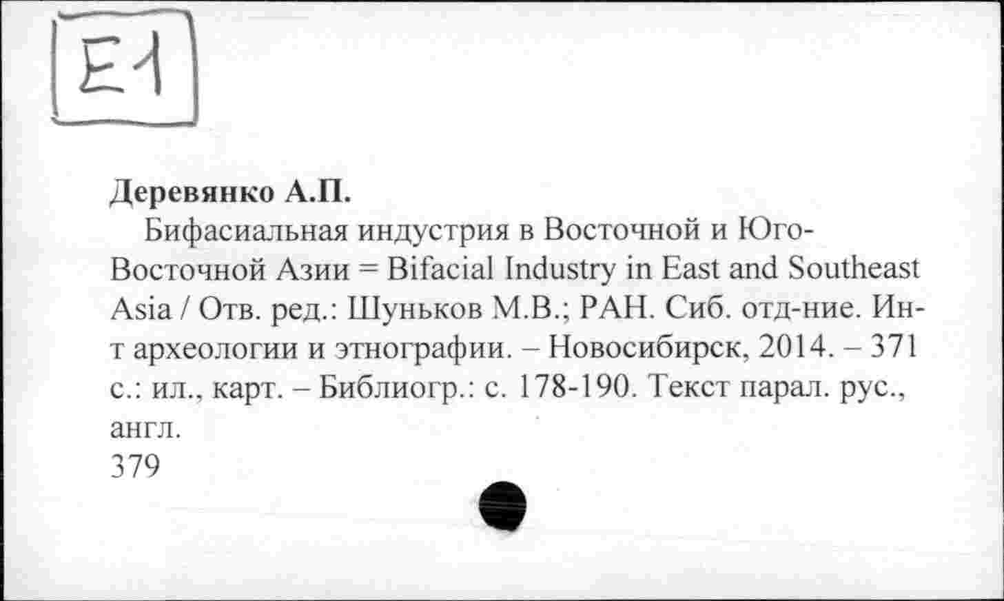 ﻿ЕЙ
Деревянко А.П.
Бифасиальная индустрия в Восточной и Юго-Восточной Азии = Bifacial Industry in East and Southeast Asia / Отв. ред.: Шуньков M.B.; РАН. Сиб. отд-ние. Ин-т археологии и этнографии. - Новосибирск, 2014. - 371 с.: ил., карт. - Библиогр.: с. 178-190. Текст парал. рус., англ.
379